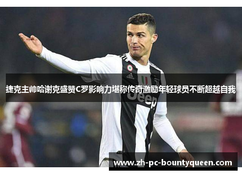 捷克主帅哈谢克盛赞C罗影响力堪称传奇激励年轻球员不断超越自我