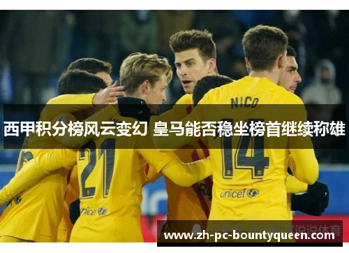 西甲积分榜风云变幻 皇马能否稳坐榜首继续称雄 西甲积分榜风云变幻 皇马能否稳坐榜首继续称雄