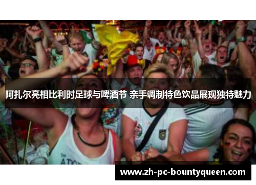 阿扎尔亮相比利时足球与啤酒节 亲手调制特色饮品展现独特魅力 阿扎尔亮相比利时足球与啤酒节 亲手调制特色饮品展现独特魅力