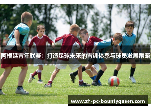 阿根廷青年联赛：打造足球未来的青训体系与球员发展策略
