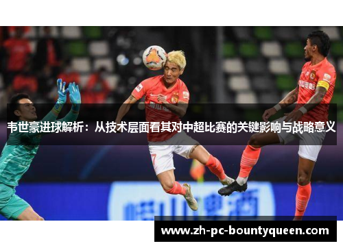 韦世豪进球解析:从技术层面看其对中超比赛的关键影响与战略意义 韦世豪进球解析:从技术层面看其对中超比赛的关键影响与战略意义