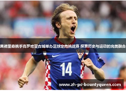 莫德里奇携手克罗地亚古城举办足球定向挑战赛 探索历史与运动的完美融合