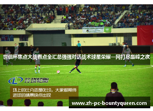 世俱杯焦点大战看点全汇总强强对话战术球星荣耀一网打尽巅峰之夜