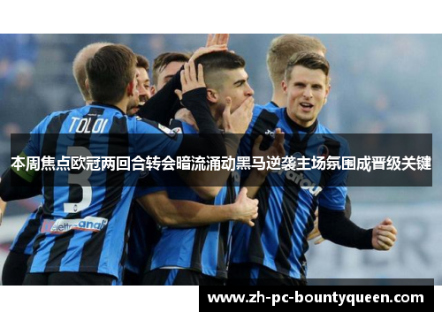 本周焦点欧冠两回合转会暗流涌动黑马逆袭主场氛围成晋级关键