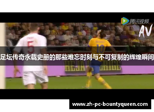 足坛传奇永载史册的那些难忘时刻与不可复制的辉煌瞬间