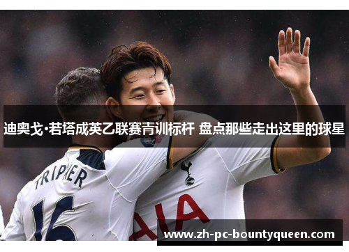 迪奥戈·若塔成英乙联赛青训标杆 盘点那些走出这里的球星