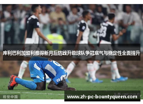 库利巴利加盟利雅得新月后防线升级球队争冠底气与稳定性全面提升