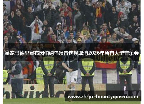 皇家马德里宣布因伯纳乌噪音违规取消2026年所有大型音乐会 皇家马德里宣布因伯纳乌噪音违规取消2026年所有大型音乐会