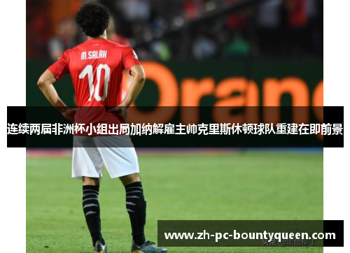 连续两届非洲杯小组出局加纳解雇主帅克里斯休顿球队重建在即前景 连续两届非洲杯小组出局加纳解雇主帅克里斯休顿球队重建在即前景