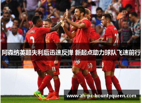 阿森纳英超失利后迅速反弹 新起点助力球队飞速前行 阿森纳英超失利后迅速反弹 新起点助力球队飞速前行