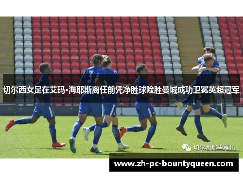 切尔西女足在艾玛·海耶斯离任前凭净胜球险胜曼城成功卫冕英超冠军