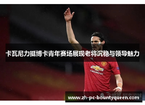 卡瓦尼力挺博卡青年赛场展现老将沉稳与领导魅力