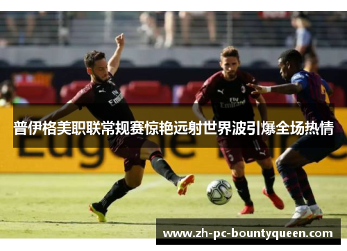 普伊格美职联常规赛惊艳远射世界波引爆全场热情 普伊格美职联常规赛惊艳远射世界波引爆全场热情