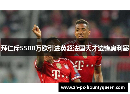拜仁斥5500万欧引进英超法国天才边锋奥利塞 拜仁斥5500万欧引进英超法国天才边锋奥利塞