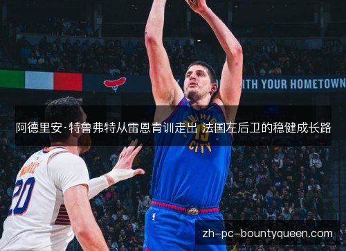 阿德里安·特鲁弗特从雷恩青训走出 法国左后卫的稳健成长路 阿德里安·特鲁弗特从雷恩青训走出 法国左后卫的稳健成长路
